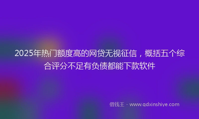 2025年热门额度高的网贷无视征信，概括五个综合评分不足有负债都能下款软件
