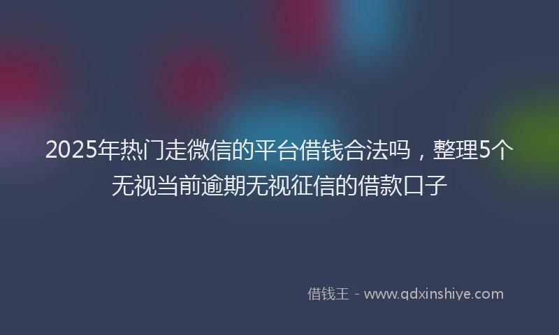 2025年热门走微信的平台借钱合法吗，整理5个无视当前逾期无视征信的借款口子