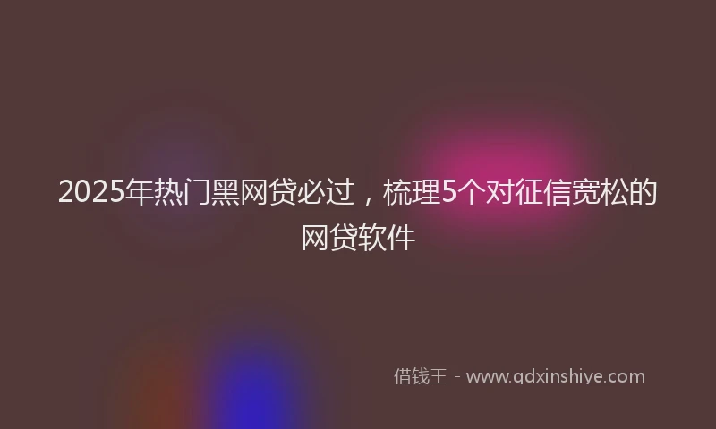 2025年热门黑网贷必过，梳理5个对征信宽松的网贷软件