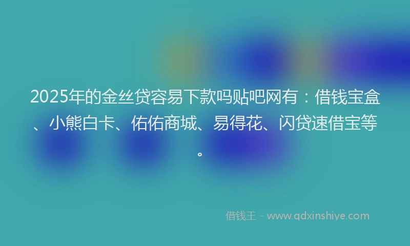 2025年的金丝贷容易下款吗贴吧网有：借钱宝盒、小熊白卡、佑佑商城、易得花、闪贷速借宝等。
