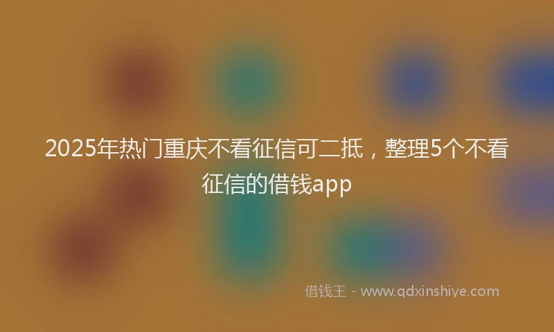 2025年热门重庆不看征信可二抵，整理5个不看征信的借钱app