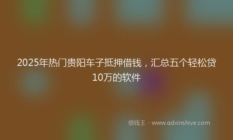 2025年热门贵阳车子抵押借钱，汇总五个轻松贷10万的软件