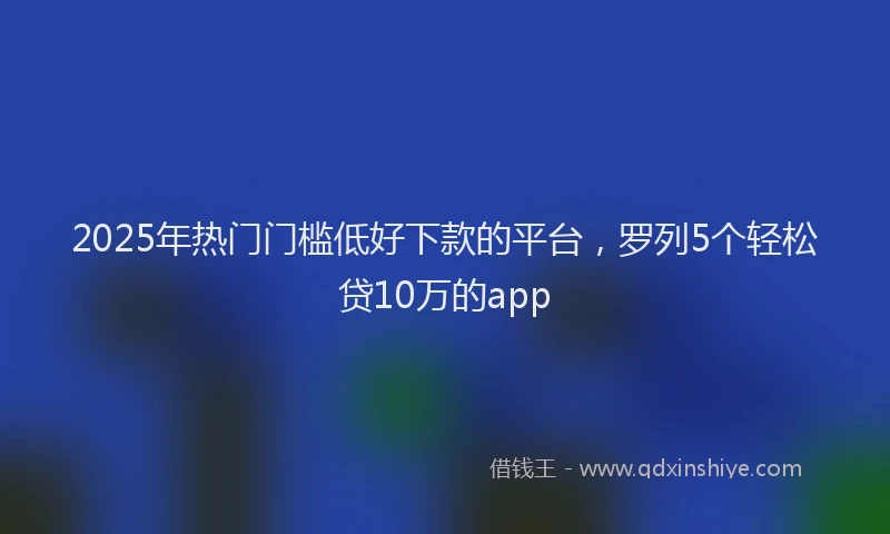 2025年热门门槛低好下款的平台，罗列5个轻松贷10万的app