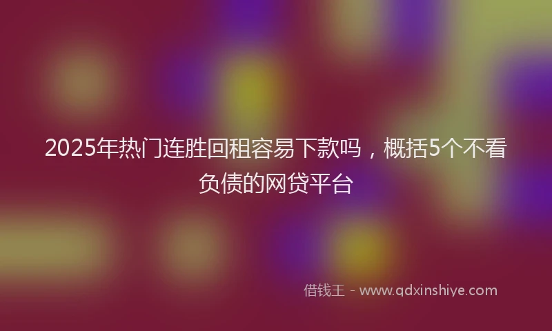 2025年热门连胜回租容易下款吗，概括5个不看负债的网贷平台