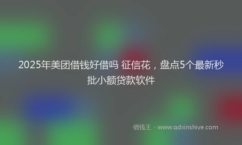 2025年美团借钱好借吗 征信花，盘点5个最新秒批小额贷款软件