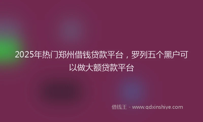 2025年热门郑州借钱贷款平台，罗列五个黑户可以做大额贷款平台
