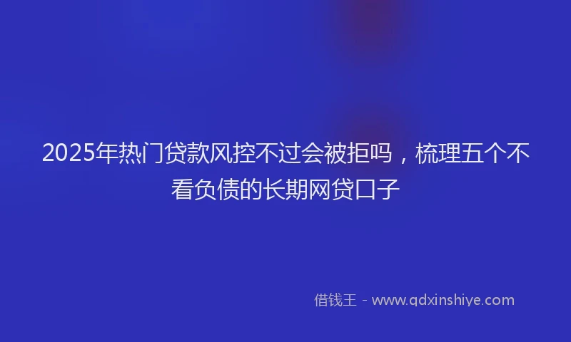 2025年热门贷款风控不过会被拒吗，梳理五个不看负债的长期网贷口子