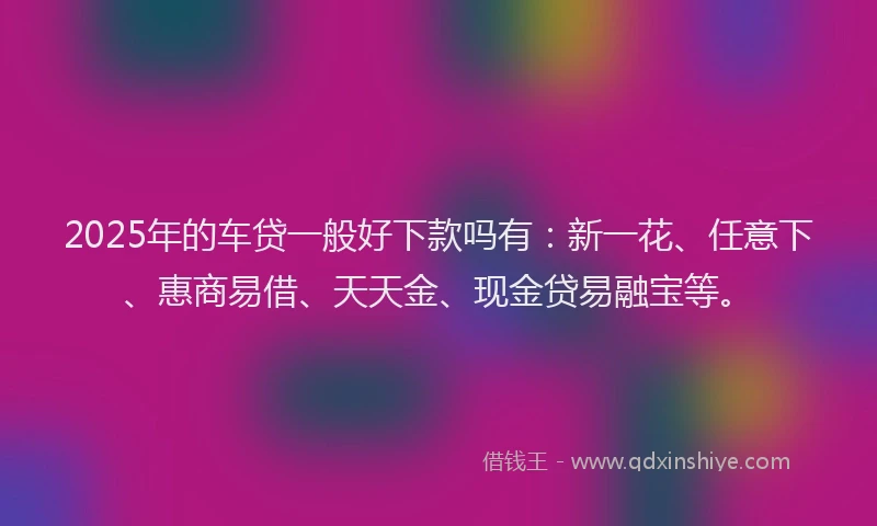 2025年的车贷一般好下款吗有：新一花、任意下、惠商易借、天天金、现金贷易融宝等。