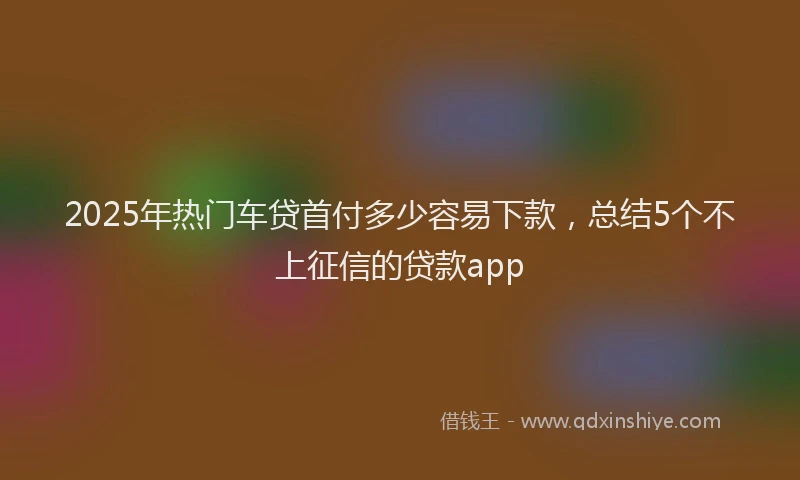 2025年热门车贷首付多少容易下款，总结5个不上征信的贷款app