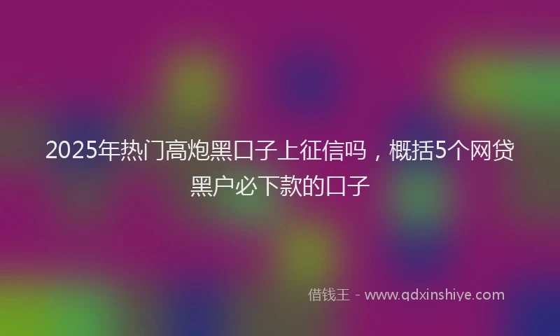 2025年热门高炮黑口子上征信吗，概括5个网贷黑户必下款的口子