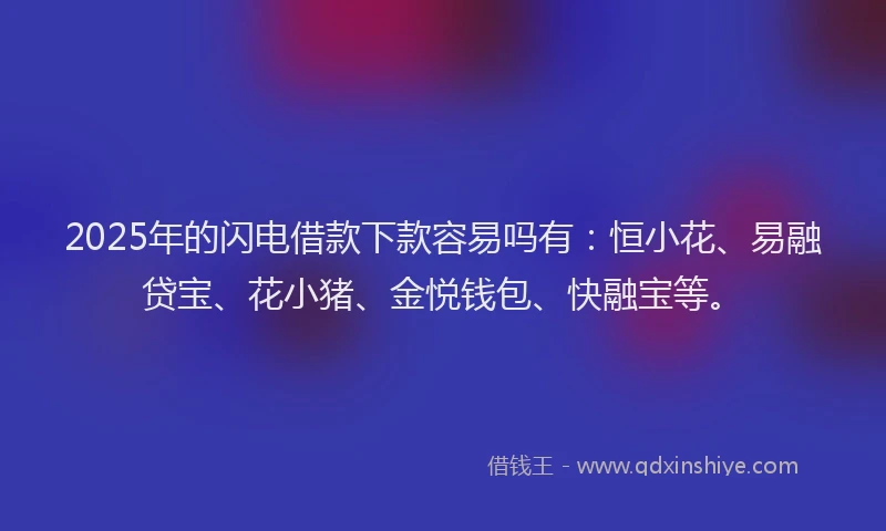 2025年的闪电借款下款容易吗有：恒小花、易融贷宝、花小猪、金悦钱包、快融宝等。