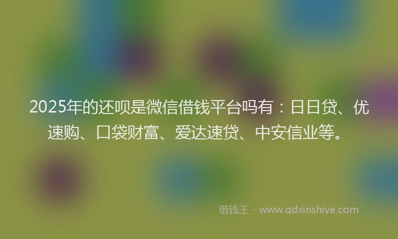 2025年的还呗是微信借钱平台吗有：日日贷、优速购、口袋财富、爱达速贷、中安信业等。