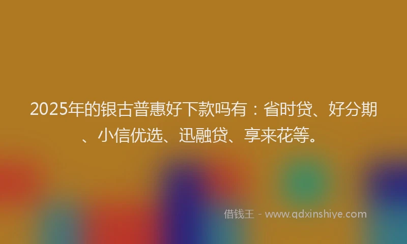 2025年的银古普惠好下款吗有：省时贷、好分期、小信优选、迅融贷、享来花等。