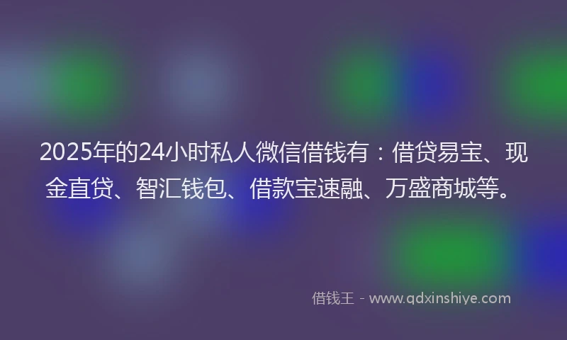 2025年的24小时私人微信借钱有：借贷易宝、现金直贷、智汇钱包、借款宝速融、万盛商城等。