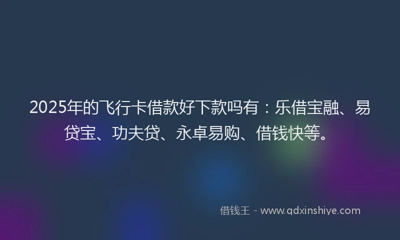 2025年的飞行卡借款好下款吗有：乐借宝融、易贷宝、功夫贷、永卓易购、借钱快等。