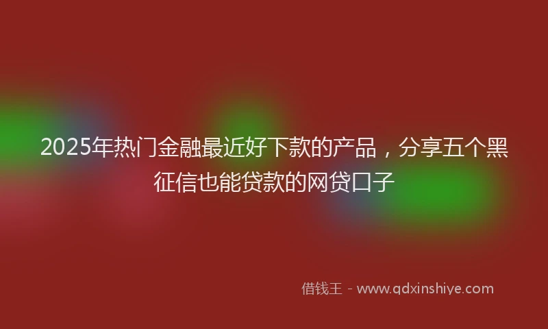 2025年热门金融最近好下款的产品，分享五个黑征信也能贷款的网贷口子