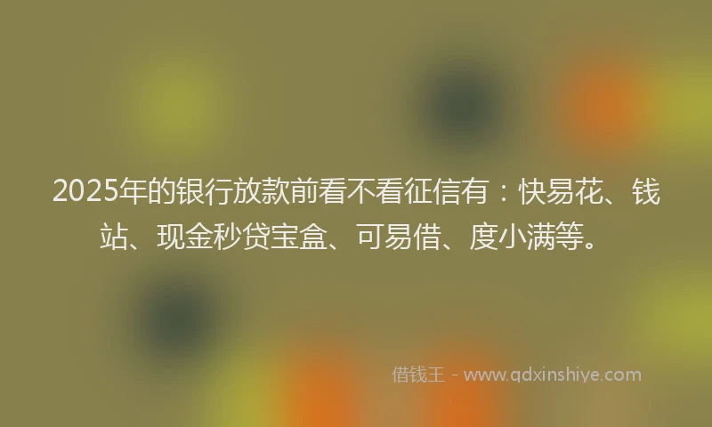 2025年的银行放款前看不看征信有：快易花、钱站、现金秒贷宝盒、可易借、度小满等。