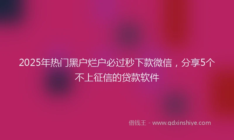 2025年热门黑户烂户必过秒下款微信，分享5个不上征信的贷款软件
