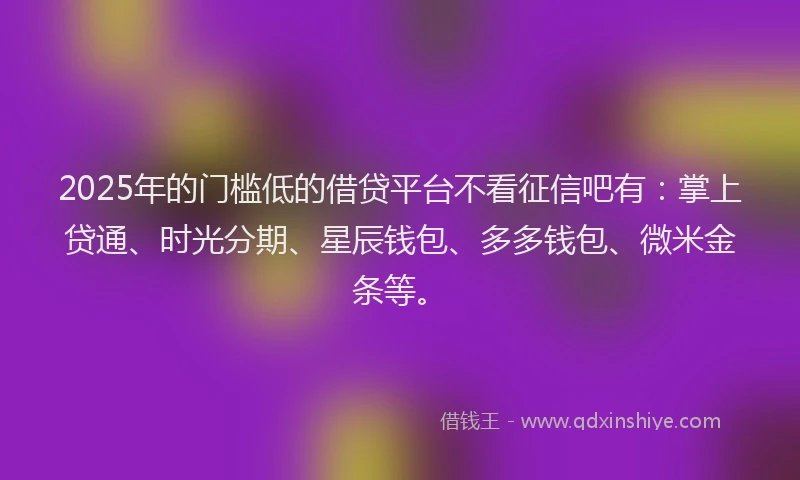 2025年的门槛低的借贷平台不看征信吧有：掌上贷通、时光分期、星辰钱包、多多钱包、微米金条等。
