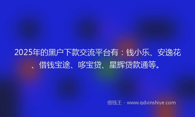 2025年的黑户下款交流平台有：钱小乐、安逸花、借钱宝途、哆宝贷、星辉贷款通等。