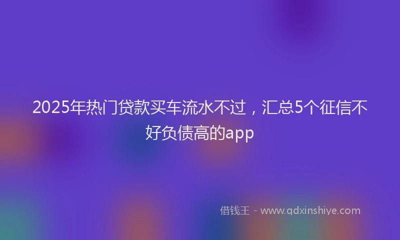 2025年热门贷款买车流水不过，汇总5个征信不好负债高的app
