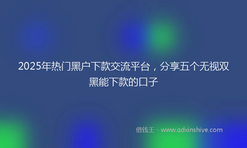 2025年热门黑户下款交流平台，分享五个无视双黑能下款的口子