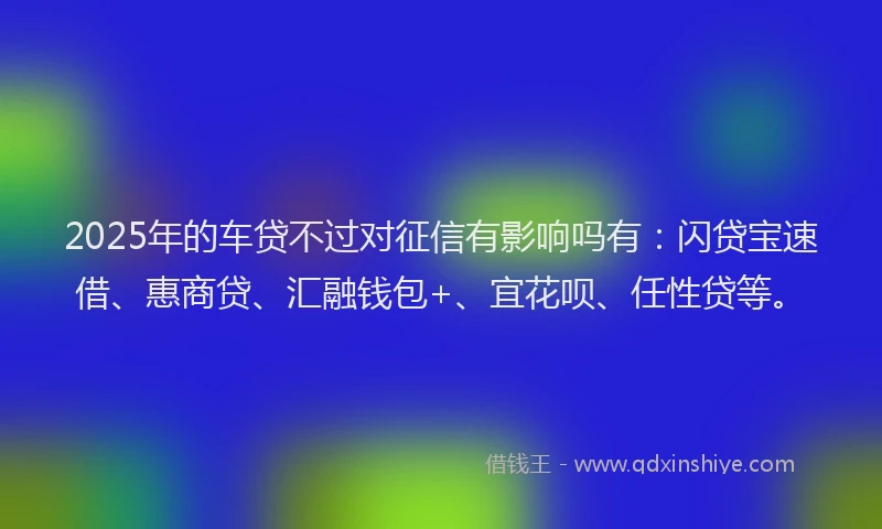 2025年的车贷不过对征信有影响吗有：闪贷宝速借、惠商贷、汇融钱包+、宜花呗、任性贷等。