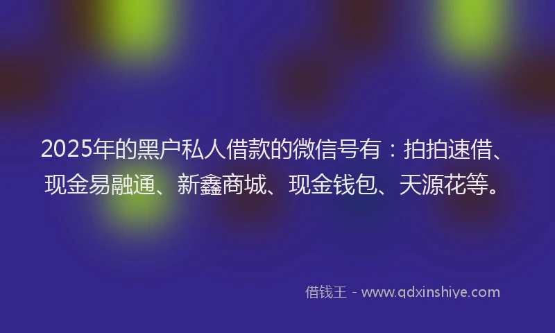 2025年的黑户私人借款的微信号有：拍拍速借、现金易融通、新鑫商城、现金钱包、天源花等。