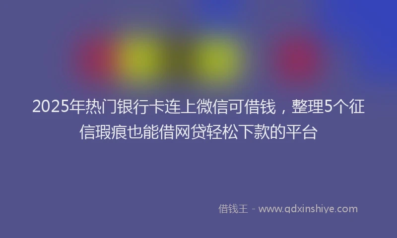 2025年热门银行卡连上微信可借钱，整理5个征信瑕疵也能借网贷轻松下款的平台
