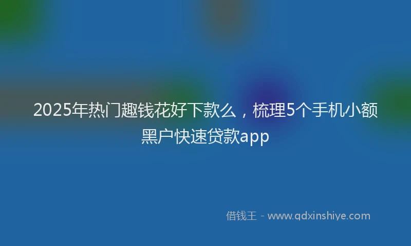 2025年热门趣钱花好下款么，梳理5个手机小额黑户快速贷款app