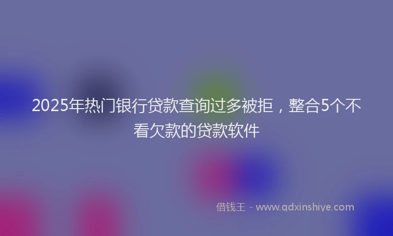 2025年热门银行贷款查询过多被拒，整合5个不看欠款的贷款软件
