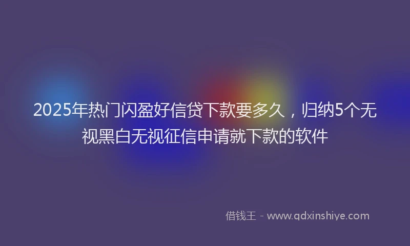 2025年热门闪盈好信贷下款要多久，归纳5个无视黑白无视征信申请就下款的软件