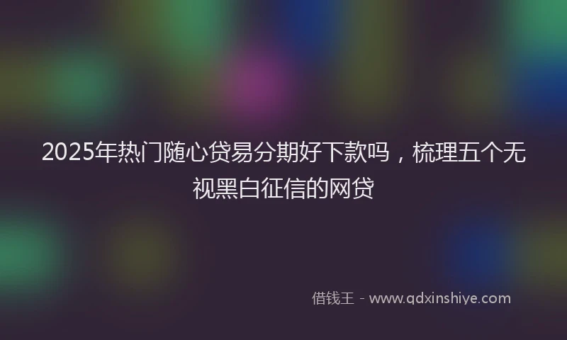2025年热门随心贷易分期好下款吗，梳理五个无视黑白征信的网贷