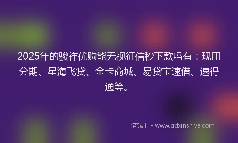 2025年的骏祥优购能无视征信秒下款吗有：现用分期、星海飞贷、金卡商城、易贷宝速借、速得通等。