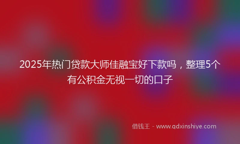 2025年热门贷款大师佳融宝好下款吗，整理5个有公积金无视一切的口子
