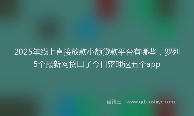 2025年线上直接放款小额贷款平台有哪些，罗列5个最新网贷口子今日整理这五个app