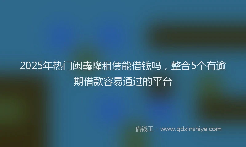 2025年热门闽鑫隆租赁能借钱吗，整合5个有逾期借款容易通过的平台