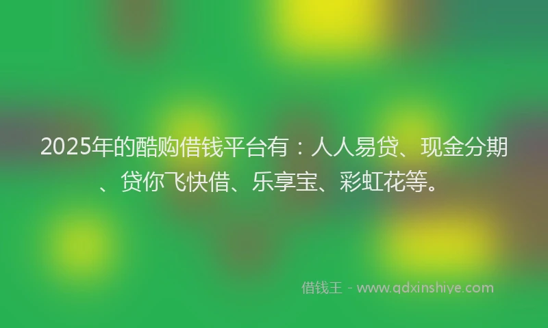 2025年的酷购借钱平台有：人人易贷、现金分期、贷你飞快借、乐享宝、彩虹花等。
