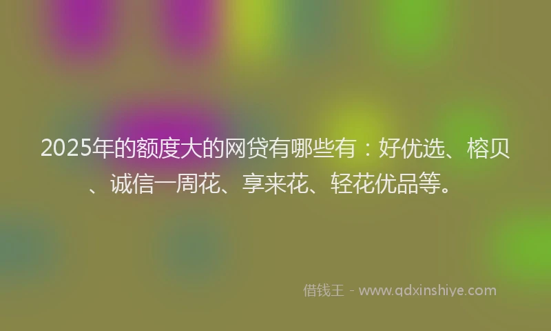2025年的额度大的网贷有哪些有：好优选、榕贝、诚信一周花、享来花、轻花优品等。