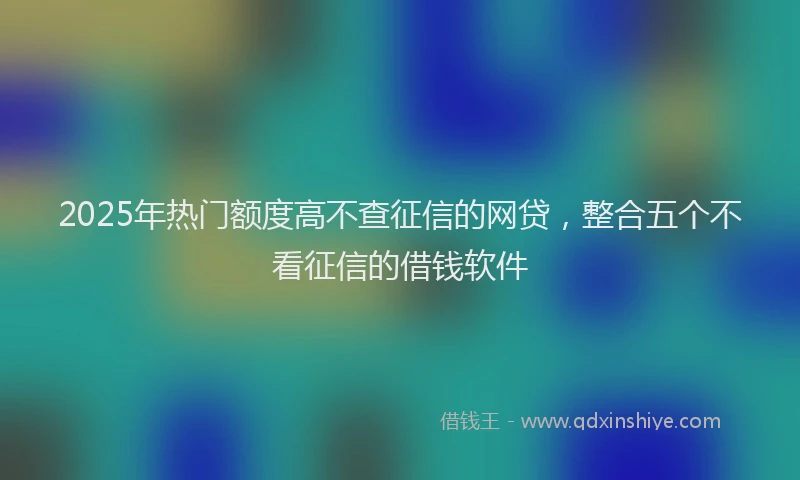 2025年热门额度高不查征信的网贷，整合五个不看征信的借钱软件