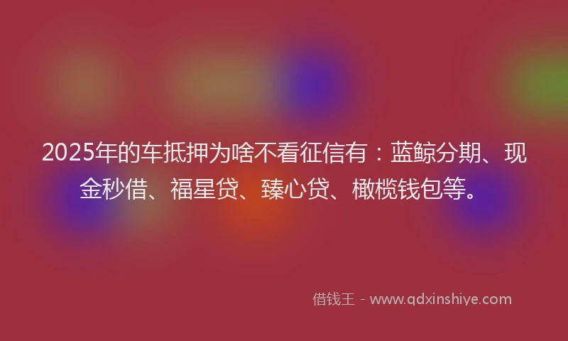 2025年的车抵押为啥不看征信有：蓝鲸分期、现金秒借、福星贷、臻心贷、橄榄钱包等。