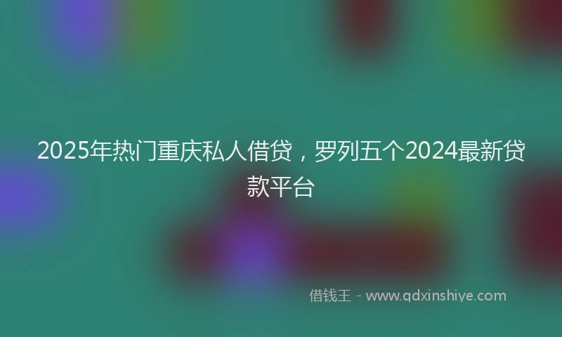 2025年热门重庆私人借贷，罗列五个2024最新贷款平台
