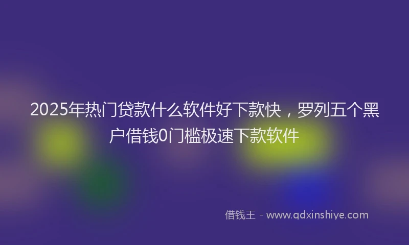 2025年热门贷款什么软件好下款快，罗列五个黑户借钱0门槛极速下款软件