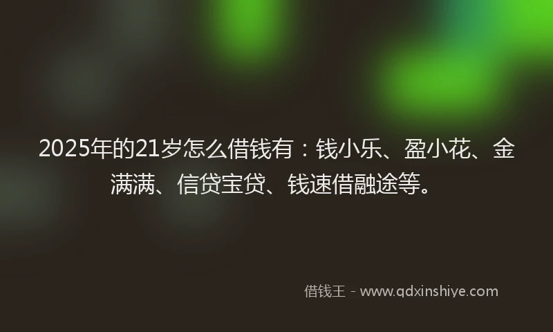 2025年的21岁怎么借钱有：钱小乐、盈小花、金满满、信贷宝贷、钱速借融途等。