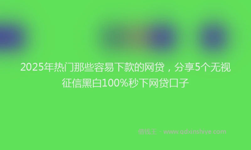2025年热门那些容易下款的网贷，分享5个无视征信黑白100%秒下网贷口子