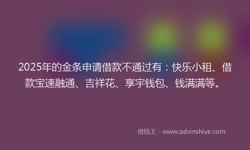 2025年的金条申请借款不通过有：快乐小租、借款宝速融通、吉祥花、享宇钱包、钱满满等。