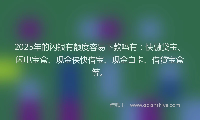 2025年的闪银有额度容易下款吗有：快融贷宝、闪电宝盒、现金侠快借宝、现金白卡、借贷宝盒等。