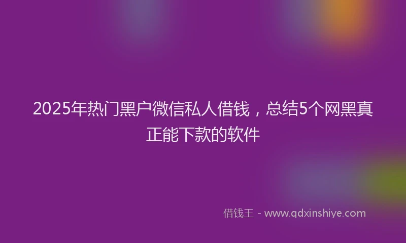 2025年热门黑户微信私人借钱，总结5个网黑真正能下款的软件