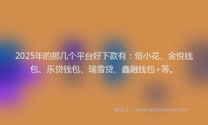2025年的那几个平台好下款有：恒小花、金悦钱包、乐贷钱包、瑞雪贷、鑫融钱包+等。