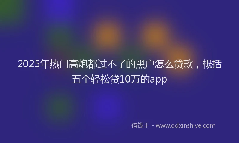 2025年热门高炮都过不了的黑户怎么贷款，概括五个轻松贷10万的app